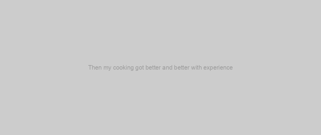 Then my cooking got better and better with experience